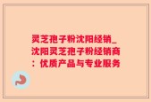 灵芝孢子粉沈阳经销_沈阳灵芝孢子粉经销商：优质产品与专业服务