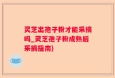 灵芝出孢子粉才能采摘吗_灵芝孢子粉成熟后采摘指南)