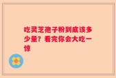 吃灵芝孢子粉到底该多少量？看完你会大吃一惊