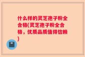 什么样的灵芝孢子粉全合格(灵芝孢子粉全合格，优质品质值得信赖)