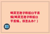 喝灵芝孢子粉后口干舌燥(喝灵芝孢子粉后口干舌燥，该怎么办？)