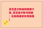 灵芝孢子粉和阿胶哪个贵_灵芝孢子粉与阿胶：比较两者的珍贵程度)
