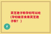 灵芝孢子粉孕妇可以吃(孕妇能否食用灵芝孢子粉？ )