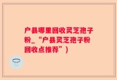 户县哪里回收灵芝孢子粉_“户县灵芝孢子粉回收点推荐”)