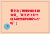 灵芝孢子粉里的粗多糖含量_“灵芝孢子粉中粗多糖含量的测定与分析”)
