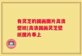 有灵芝的国画图片高清壁纸(高清国画灵芝壁纸图片奉上