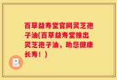 百草益寿堂官网灵芝孢子油(百草益寿堂推出灵芝孢子油，助您健康长寿！)