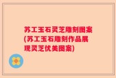 苏工玉石灵芝雕刻图案(苏工玉石雕刻作品展现灵芝优美图案)