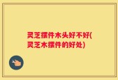 灵芝摆件木头好不好(灵芝木摆件的好处)
