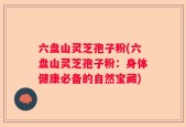 六盘山灵芝孢子粉(六盘山灵芝孢子粉：身体健康必备的自然宝藏)