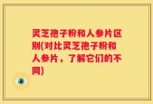 灵芝孢子粉和人参片区别(对比灵芝孢子粉和人参片，了解它们的不同)