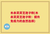 木赤灵灵芝孢子粉(木赤灵灵芝孢子粉：提升免疫力的自然选择)