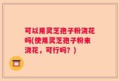 可以用灵芝孢子粉浇花吗(使用灵芝孢子粉来浇花，可行吗？)
