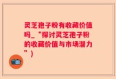 灵芝孢子粉有收藏价值吗_“探讨灵芝孢子粉的收藏价值与市场潜力”)