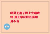 喝灵芝孢子粉上火喉咙疼 是正常反应还是服用不当