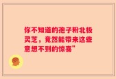 你不知道的孢子粉北极灵芝，竟然能带来这些意想不到的惊喜”