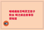 喉咙痛能否喝灵芝孢子粉水 喝之前这些事你得知道