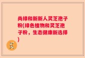 尚绿和新新人灵芝孢子粉(绿色植物和灵芝孢子粉，生态健康新选择)
