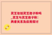 灵芝包括灵芝孢子粉吗_灵芝与灵芝孢子粉：两者关系及应用探讨