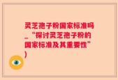 灵芝孢子粉国家标准吗_“探讨灵芝孢子粉的国家标准及其重要性”)