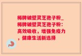 稀牌破壁灵芝孢子粉_稀牌破壁灵芝孢子粉：高效吸收，增强免疫力，健康生活新选择