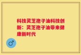 科技灵芝孢子油科技创新：灵芝孢子油带来健康新时代