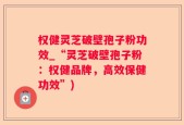 权健灵芝破壁孢子粉功效_“灵芝破壁孢子粉：权健品牌，高效保健功效”)