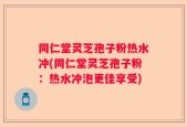 同仁堂灵芝孢子粉热水冲(同仁堂灵芝孢子粉：热水冲泡更佳享受)