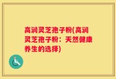高润灵芝孢子粉(高润灵芝孢子粉：天然健康养生的选择)