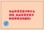 白山市灵芝孢子粉什么功效_白山市灵芝孢子粉的神奇功效解析)