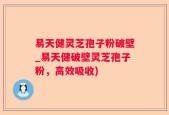 易天健灵芝孢子粉破壁_易天健破壁灵芝孢子粉，高效吸收)