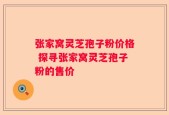 张家窝灵芝孢子粉价格 探寻张家窝灵芝孢子粉的售价