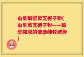 山星破壁灵芝孢子粉(山星灵芝孢子粉——破壁提取的健康纯粹选择)