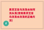 黑灵芝首乌洗发水如何洗头发(使用黑灵芝首乌洗发水洗发的正确方法)