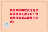 悦仙草牌破壁灵芝孢子粉破壁灵芝孢子粉：悦仙草打造高品质养生之选)