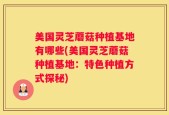 美国灵芝蘑菇种植基地有哪些(美国灵芝蘑菇种植基地：特色种植方式探秘)