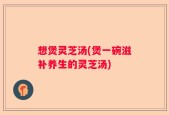 想煲灵芝汤(煲一碗滋补养生的灵芝汤)
