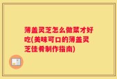 薄盖灵芝怎么做菜才好吃(美味可口的薄盖灵芝佳肴制作指南)