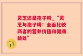 灵芝还是孢子粉_“灵芝与孢子粉：全面比较两者的营养价值和健康益处”