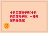 小兵灵芝孢子粉(小兵的灵芝孢子粉：一种天然的保健品)