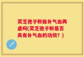灵芝孢子粉能补气血两虚吗(灵芝孢子粉是否具有补气血的功效？)