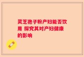 灵芝孢子粉产妇能否饮用 探究其对产妇健康的影响
