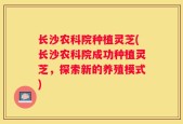 长沙农科院种植灵芝(长沙农科院成功种植灵芝，探索新的养殖模式)