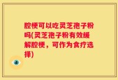 腔梗可以吃灵芝孢子粉吗(灵芝孢子粉有效缓解腔梗，可作为食疗选择)