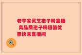 老李家灵芝孢子粉直播 高品质孢子粉超值优惠快来直播间