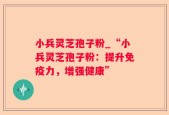 小兵灵芝孢子粉_“小兵灵芝孢子粉：提升免疫力，增强健康”