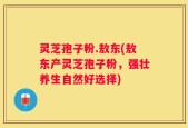 灵芝孢子粉.敖东(敖东产灵芝孢子粉，强壮养生自然好选择)