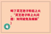 喝了灵芝孢子粉后上火_“灵芝孢子粉上火问题：如何避免及缓解”)
