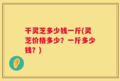 干灵芝多少钱一斤(灵芝价格多少？一斤多少钱？)