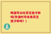 喝酒可以吃灵芝孢子粉吗(饮酒时可食用灵芝孢子粉吗？)